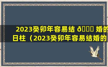 2023癸卯年容易结 🐒 婚的日柱（2023癸卯年容易结婚的日柱有哪些）